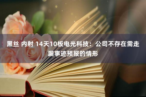 黑丝 内射 14天10板电光科技：公司不存在需走漏事迹预报的情形