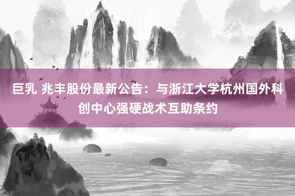 巨乳 兆丰股份最新公告：与浙江大学杭州国外科创中心强硬战术互助条约