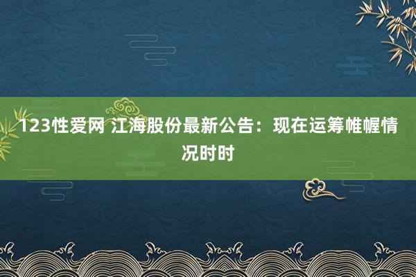 123性爱网 江海股份最新公告：现在运筹帷幄情况时时