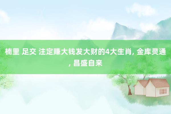 楠里 足交 注定赚大钱发大财的4大生肖， 金库灵通， 昌盛自来