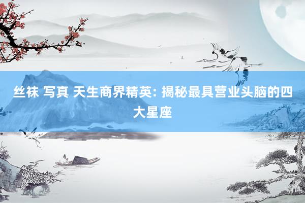 丝袜 写真 天生商界精英: 揭秘最具营业头脑的四大星座