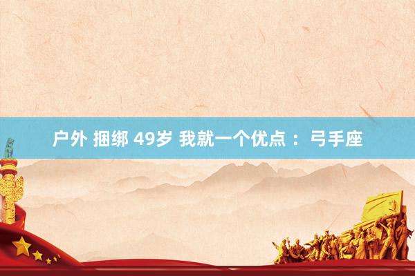 户外 捆绑 49岁 我就一个优点 ：弓手座