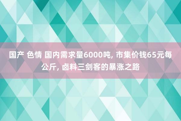 国产 色情 国内需求量6000吨， 市集价钱65元每公斤， 卤料三剑客的暴涨之路