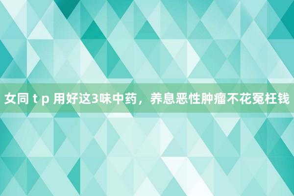 女同 t p 用好这3味中药，养息恶性肿瘤不花冤枉钱