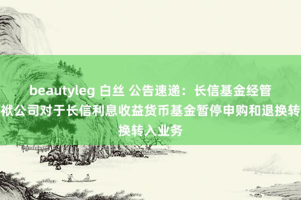 beautyleg 白丝 公告速递：长信基金经管有限包袱公司对于长信利息收益货币基金暂停申购和退换转入业务