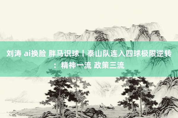 刘涛 ai换脸 胖马识球丨泰山队连入四球极限逆转：精神一流 政策三流