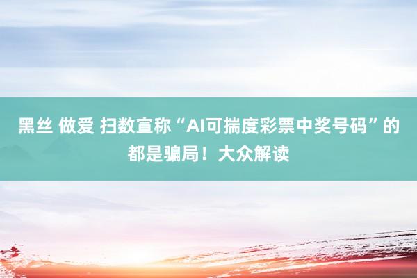 黑丝 做爱 扫数宣称“AI可揣度彩票中奖号码”的都是骗局！大众解读