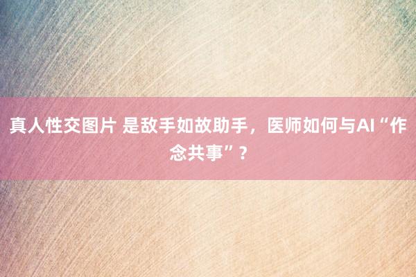 真人性交图片 是敌手如故助手，医师如何与AI“作念共事”？
