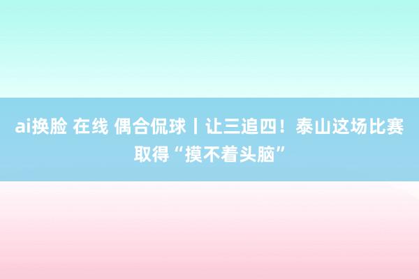 ai换脸 在线 偶合侃球丨让三追四！泰山这场比赛取得“摸不着头脑”
