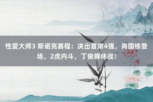 性爱大师3 斯诺克赛程：决出首席4强，肖国栋登场，2虎内斗，丁俊晖休战！