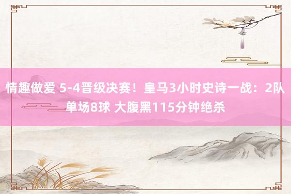 情趣做爱 5-4晋级决赛！皇马3小时史诗一战：2队单场8球 大腹黑115分钟绝杀
