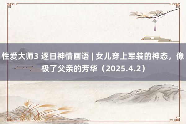 性爱大师3 逐日神情画语 | 女儿穿上军装的神态，像极了父亲的芳华（2025.4.2）