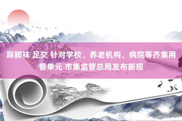 踩脚袜 足交 针对学校、养老机构、病院等齐集用餐单元 市集监管总局发布新规