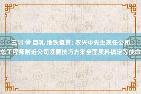 三隅 倫 巨乳 地铁盘算: 农兴中先生现任公司总工程师附近公司紧要技巧方案全面质料搞定等使命