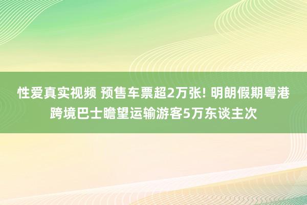 性爱真实视频 预售车票超2万张! 明朗假期粤港跨境巴士瞻望运输游客5万东谈主次
