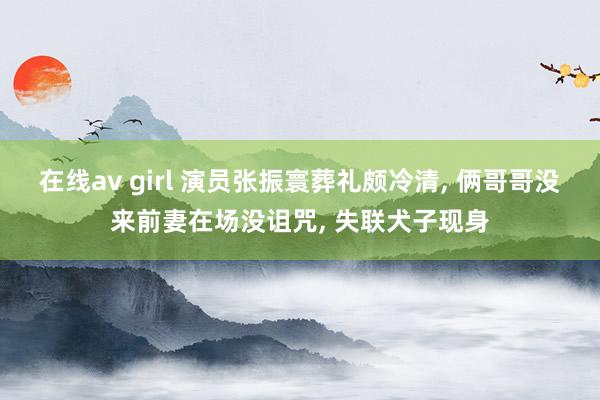在线av girl 演员张振寰葬礼颇冷清， 俩哥哥没来前妻在场没诅咒， 失联犬子现身
