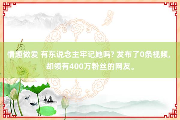 情趣做爱 有东说念主牢记她吗? 发布了0条视频， 却领有400万粉丝的网友。