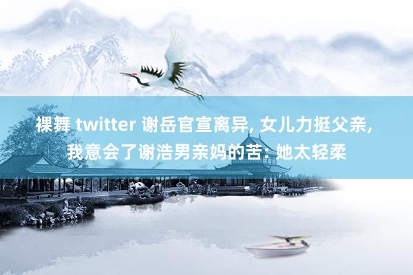 裸舞 twitter 谢岳官宣离异， 女儿力挺父亲， 我意会了谢浩男亲妈的苦: 她太轻柔