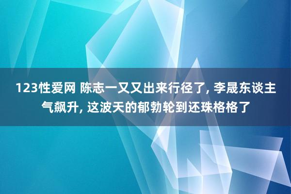 123性爱网 陈志一又又出来行径了， 李晟东谈主气飙升， 这波天的郁勃轮到还珠格格了