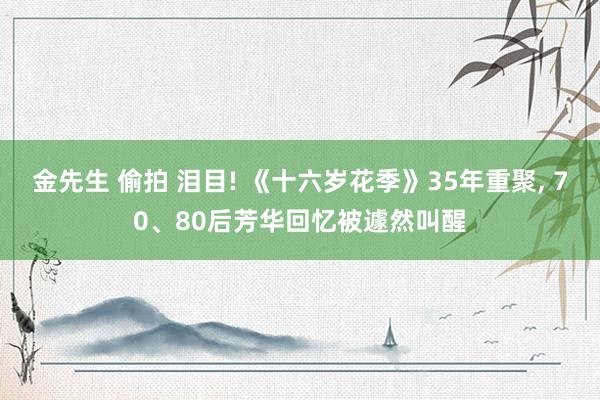 金先生 偷拍 泪目! 《十六岁花季》35年重聚， 70、80后芳华回忆被遽然叫醒