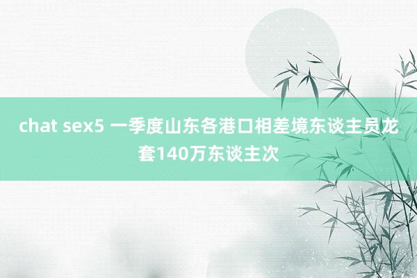 chat sex5 一季度山东各港口相差境东谈主员龙套140万东谈主次