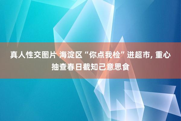 真人性交图片 海淀区“你点我检”进超市， 重心抽查春日截知己意思食