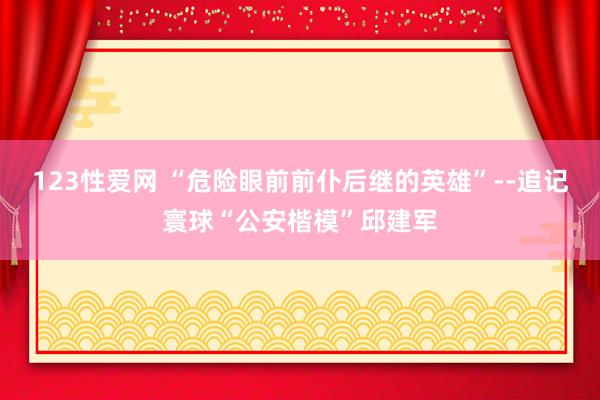 123性爱网 “危险眼前前仆后继的英雄”--追记寰球“公安楷模”邱建军