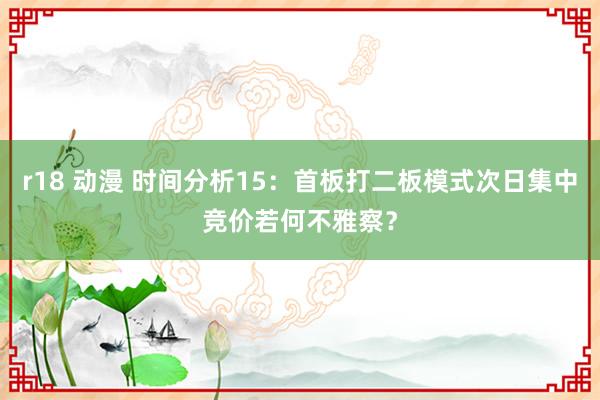 r18 动漫 时间分析15：首板打二板模式次日集中竞价若何不雅察？
