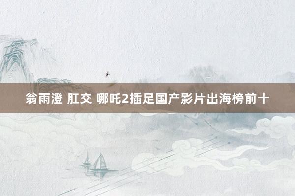 翁雨澄 肛交 哪吒2插足国产影片出海榜前十