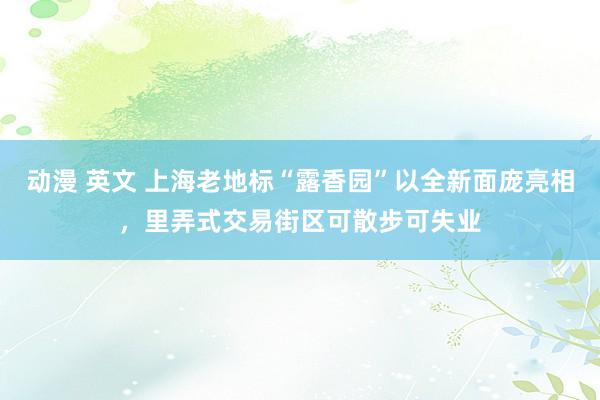 动漫 英文 上海老地标“露香园”以全新面庞亮相，里弄式交易街区可散步可失业
