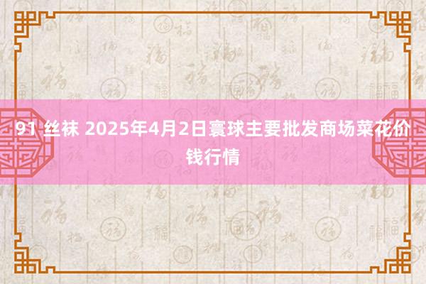 91 丝袜 2025年4月2日寰球主要批发商场菜花价钱行情