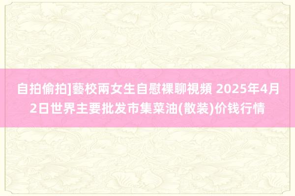 自拍偷拍]藝校兩女生自慰裸聊視頻 2025年4月2日世界主要批发市集菜油(散装)价钱行情