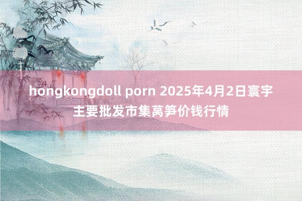 hongkongdoll porn 2025年4月2日寰宇主要批发市集莴笋价钱行情