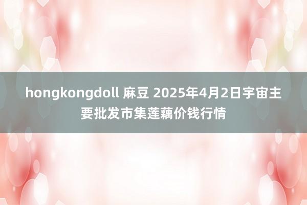 hongkongdoll 麻豆 2025年4月2日宇宙主要批发市集莲藕价钱行情