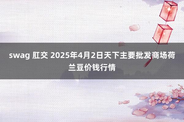 swag 肛交 2025年4月2日天下主要批发商场荷兰豆价钱行情