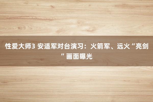性爱大师3 安适军对台演习：火箭军、远火“亮剑”画面曝光