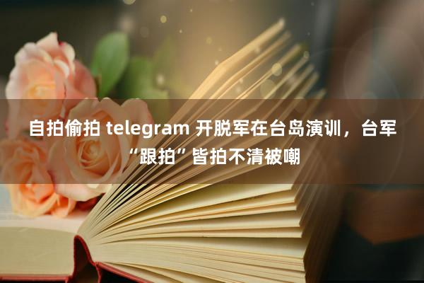 自拍偷拍 telegram 开脱军在台岛演训，台军“跟拍”皆拍不清被嘲