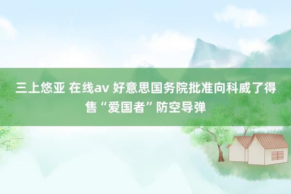 三上悠亚 在线av 好意思国务院批准向科威了得售“爱国者”防空导弹