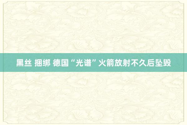 黑丝 捆绑 德国“光谱”火箭放射不久后坠毁