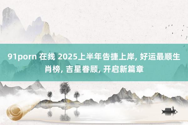 91porn 在线 2025上半年告捷上岸， 好运最顺生肖榜， 吉星眷顾， 开启新篇章