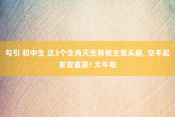 勾引 初中生 这3个生肖天生有做生意头脑， 空手起家变富豪! 太牛啦