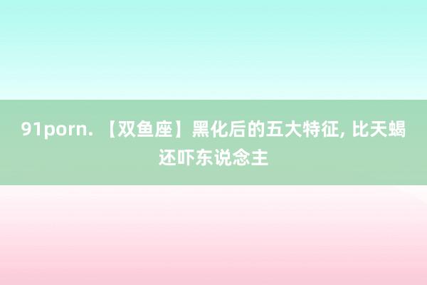 91porn. 【双鱼座】黑化后的五大特征， 比天蝎还吓东说念主