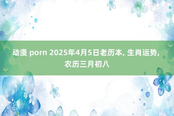 动漫 porn 2025年4月5日老历本， 生肖运势， 农历三月初八