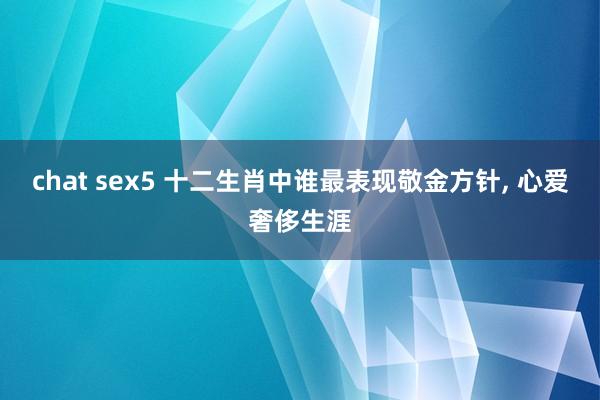 chat sex5 十二生肖中谁最表现敬金方针， 心爱奢侈生涯