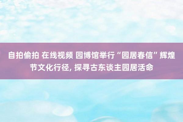 自拍偷拍 在线视频 园博馆举行“园居春信”辉煌节文化行径， 探寻古东谈主园居活命