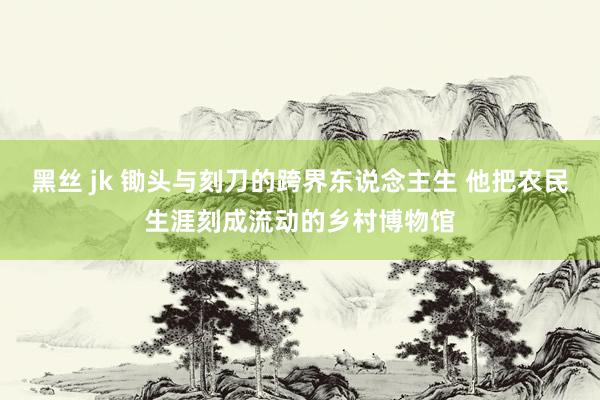黑丝 jk 锄头与刻刀的跨界东说念主生 他把农民生涯刻成流动的乡村博物馆