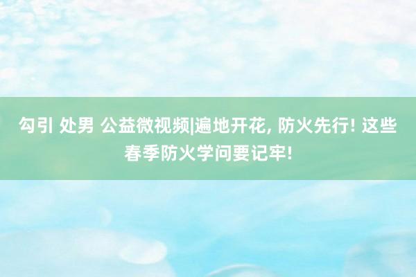 勾引 处男 公益微视频|遍地开花， 防火先行! 这些春季防火学问要记牢!
