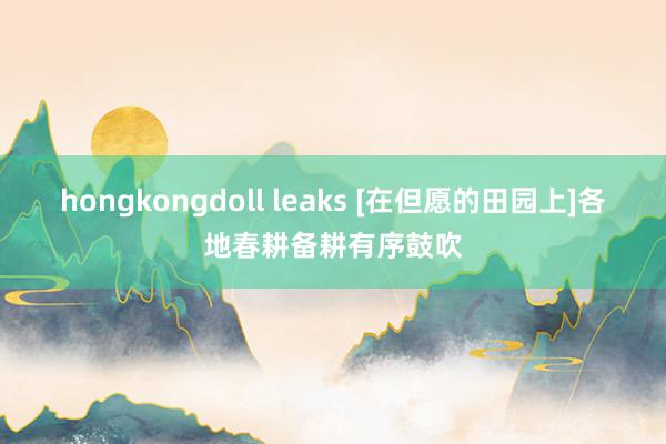 hongkongdoll leaks [在但愿的田园上]各地春耕备耕有序鼓吹