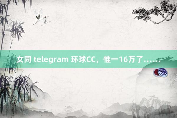 女同 telegram 环球CC，惟一16万了……