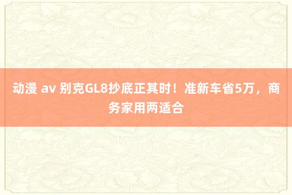 动漫 av 别克GL8抄底正其时！准新车省5万，商务家用两适合